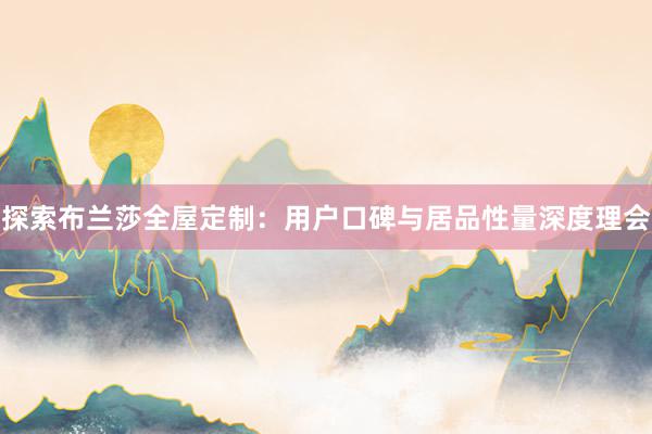 探索布兰莎全屋定制：用户口碑与居品性量深度理会