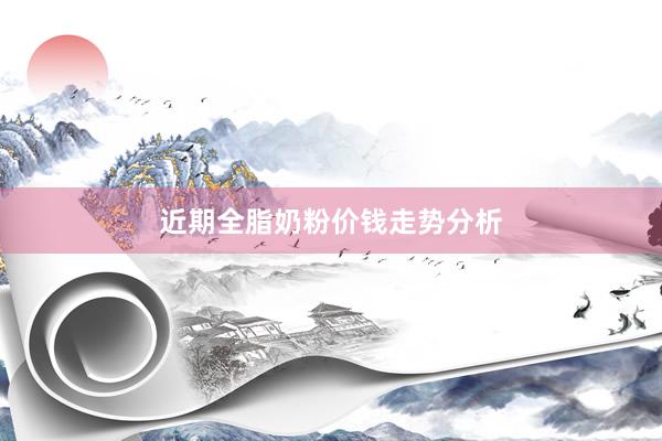 近期全脂奶粉价钱走势分析