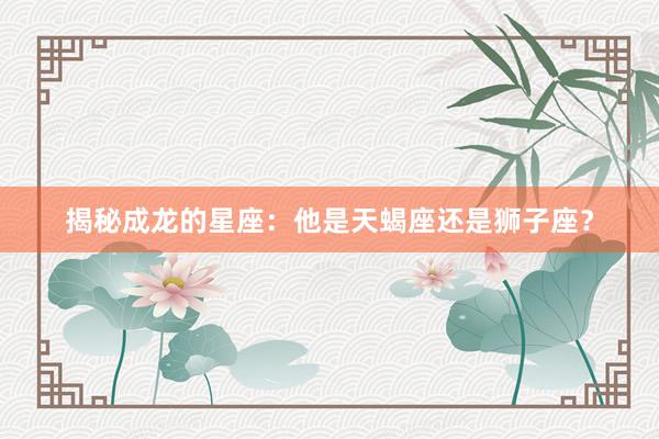 揭秘成龙的星座：他是天蝎座还是狮子座？