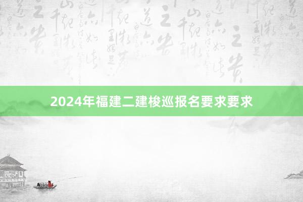2024年福建二建梭巡报名要求要求