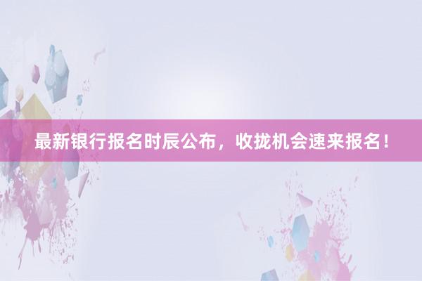 最新银行报名时辰公布，收拢机会速来报名！