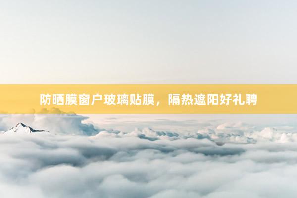 防晒膜窗户玻璃贴膜，隔热遮阳好礼聘