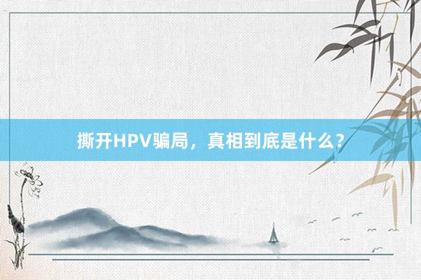 撕开HPV骗局，真相到底是什么？