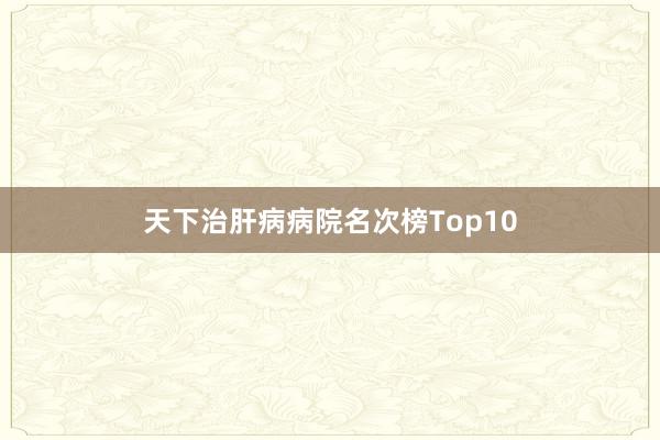 天下治肝病病院名次榜Top10